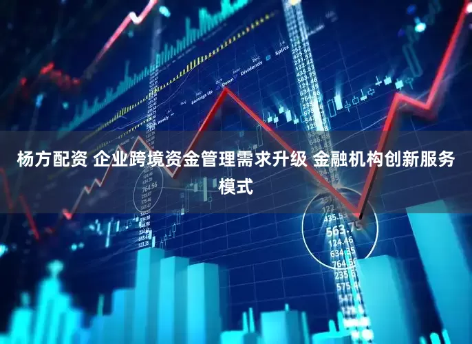 杨方配资 企业跨境资金管理需求升级 金融机构创新服务模式