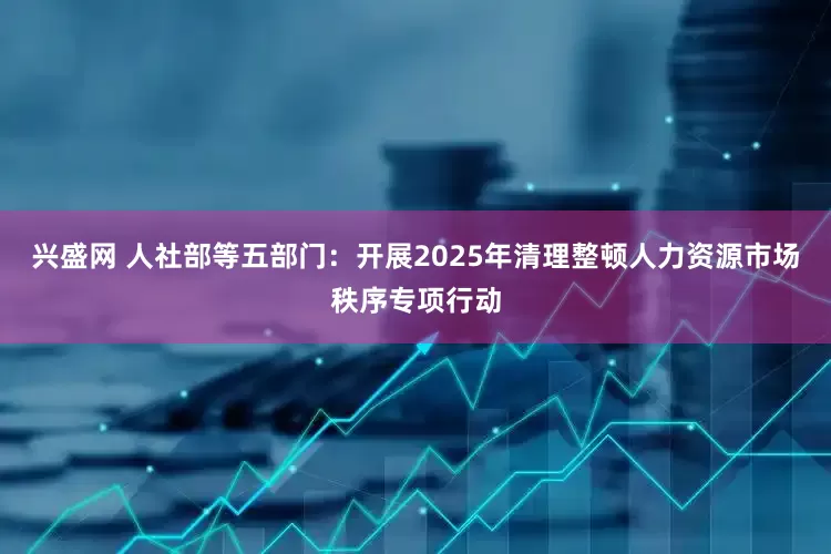 兴盛网 人社部等五部门：开展2025年清理整顿人力资源市场秩序专项行动