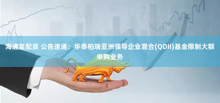 海通富配资 公告速递：华泰柏瑞亚洲领导企业混合(QDII)基金限制大额申购业务