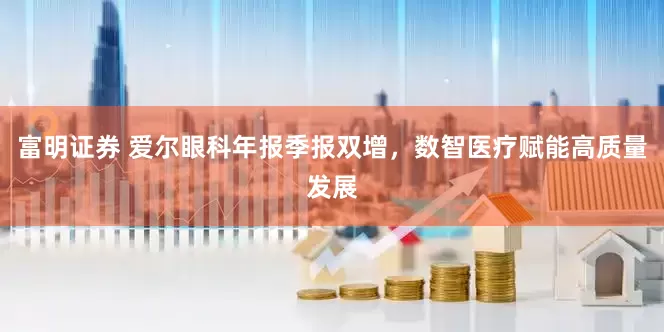 富明证券 爱尔眼科年报季报双增，数智医疗赋能高质量发展