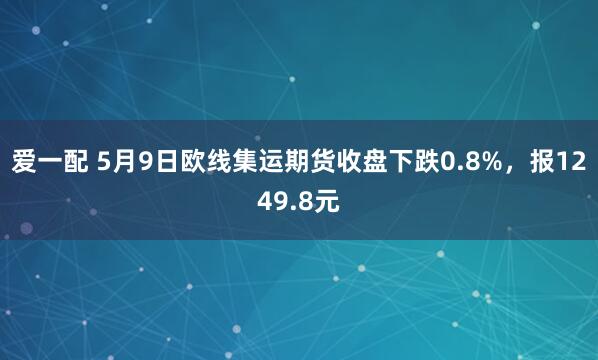 爱一配 5月9日欧线集运期货收盘下跌0.8%，报1249.8元