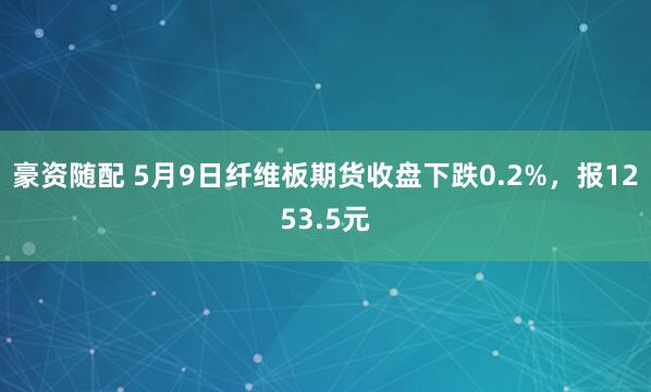豪资随配 5月9日纤维板期货收盘下跌0.2%，报1253.5元