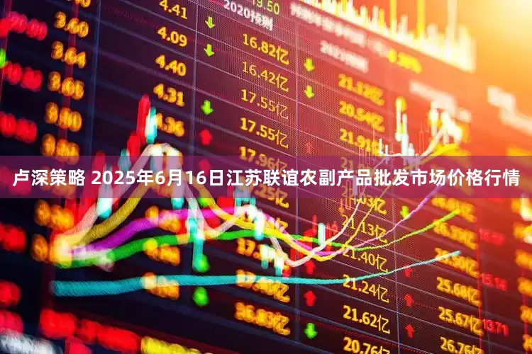 卢深策略 2025年6月16日江苏联谊农副产品批发市场价格行情