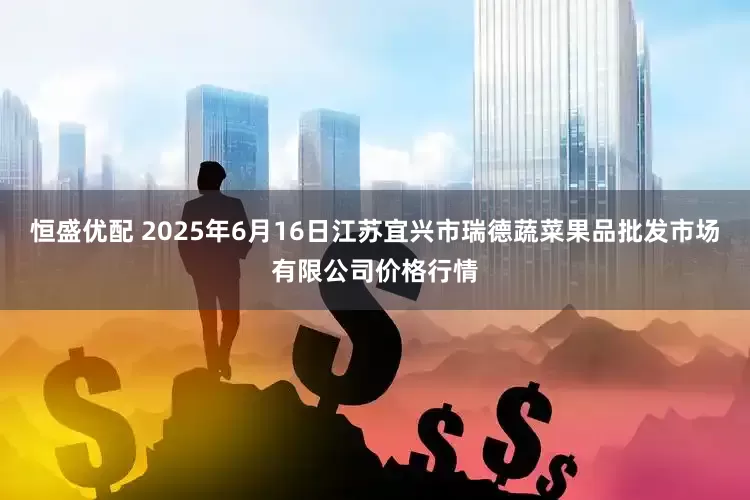 恒盛优配 2025年6月16日江苏宜兴市瑞德蔬菜果品批发市场有限公司价格行情