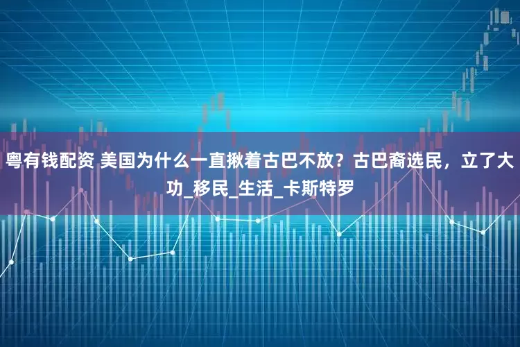 粤有钱配资 美国为什么一直揪着古巴不放？古巴裔选民，立了大功_移民_生活_卡斯特罗