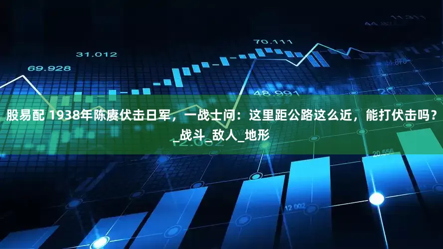 股易配 1938年陈赓伏击日军，一战士问：这里距公路这么近，能打伏击吗？_战斗_敌人_地形
