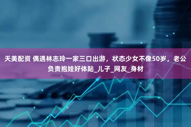 天美配资 偶遇林志玲一家三口出游，状态少女不像50岁，老公负责抱娃好体贴_儿子_网友_身材