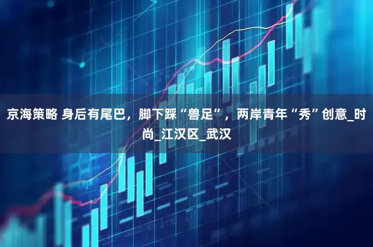 京海策略 身后有尾巴，脚下踩“兽足”，两岸青年“秀”创意_时尚_江汉区_武汉