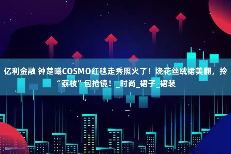 亿利金融 钟楚曦COSMO红毯走秀照火了！烧花丝绒裙美翻，拎“荔枝”包抢镜！_时尚_裙子_裙装