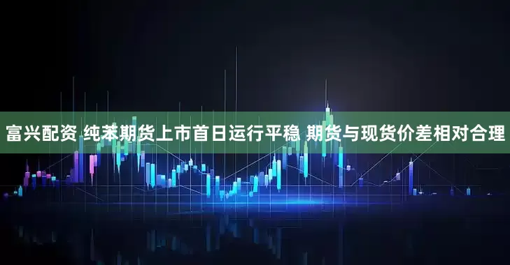 富兴配资 纯苯期货上市首日运行平稳 期货与现货价差相对合理