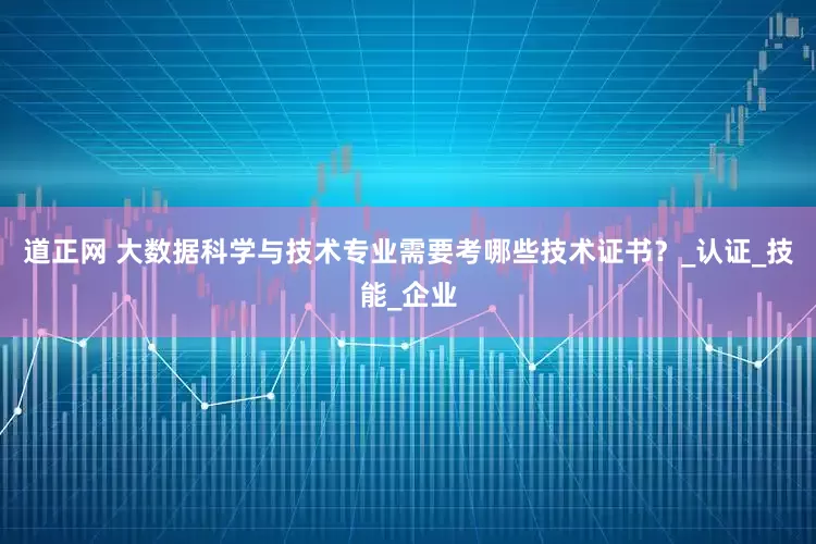 道正网 大数据科学与技术专业需要考哪些技术证书？_认证_技能_企业
