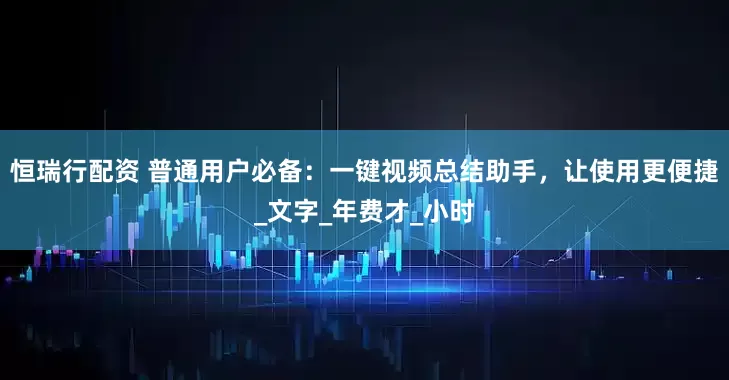 恒瑞行配资 普通用户必备：一键视频总结助手，让使用更便捷_文字_年费才_小时
