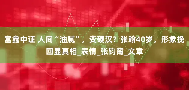 富鑫中证 人间“油腻”，变硬汉？张翰40岁，形象挽回显真相_表情_张钧甯_文章