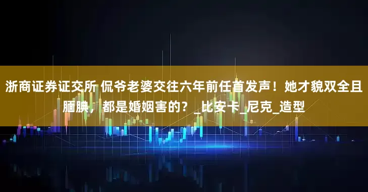 浙商证券证交所 侃爷老婆交往六年前任首发声！她才貌双全且腼腆，都是婚姻害的？_比安卡_尼克_造型