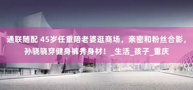 通联随配 45岁任重陪老婆逛商场，亲密和粉丝合影，孙骁骁穿健身裤秀身材！_生活_孩子_重庆