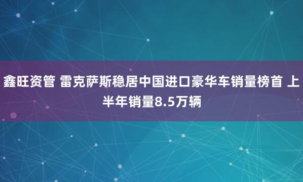 鑫旺资管 雷克萨斯稳居中国进口豪华车销量榜首 上半年销量8.5万辆