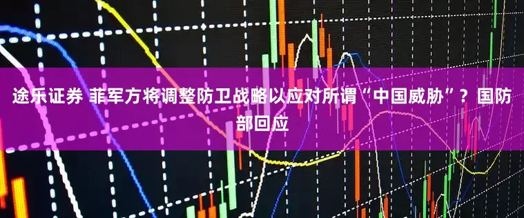 途乐证券 菲军方将调整防卫战略以应对所谓“中国威胁”？国防部回应