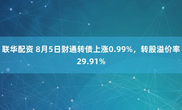 联华配资 8月5日财通转债上涨0.99%，转股溢价率29.91%