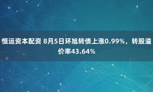 恒运资本配资 8月5日环旭转债上涨0.99%，转股溢价率43.64%