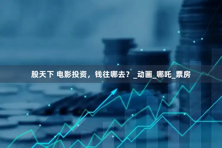 股天下 电影投资，钱往哪去？_动画_哪吒_票房