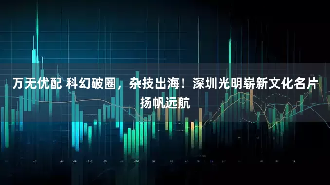 万无优配 科幻破圈，杂技出海！深圳光明崭新文化名片扬帆远航