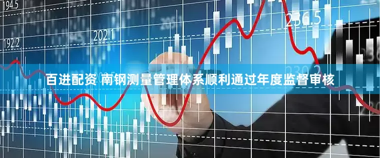 百进配资 南钢测量管理体系顺利通过年度监督审核