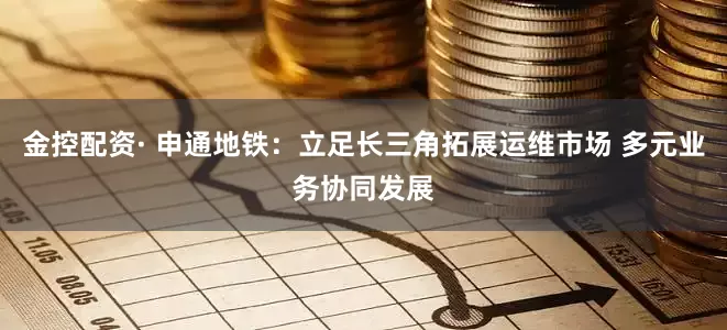 金控配资· 申通地铁：立足长三角拓展运维市场 多元业务协同发展