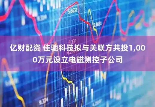 亿财配资 佳驰科技拟与关联方共投1,000万元设立电磁测控子公司