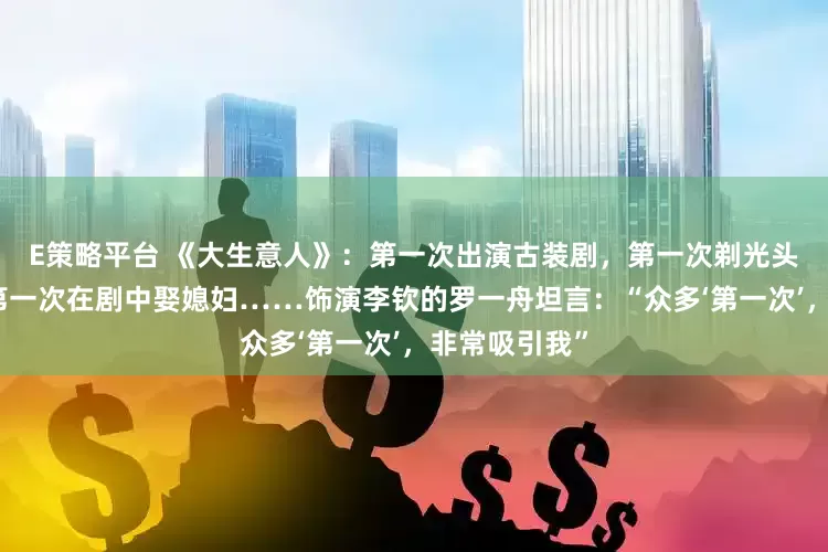 E策略平台 《大生意人》：第一次出演古装剧，第一次剃光头、学骑马，第一次在剧中娶媳妇……饰演李钦的罗一舟坦言：“众多‘第一次’，非常吸引我”
