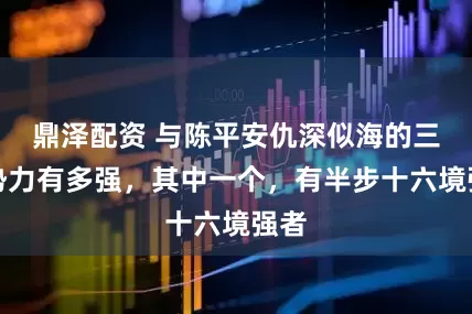 鼎泽配资 与陈平安仇深似海的三大势力有多强，其中一个，有半步十六境强者