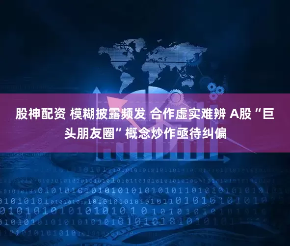 股神配资 模糊披露频发 合作虚实难辨 A股“巨头朋友圈”概念炒作亟待纠偏